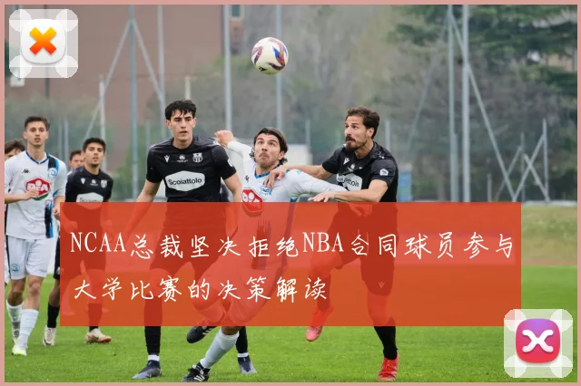 NCAA总裁坚决拒绝NBA合同球员参与大学比赛的决策解读
