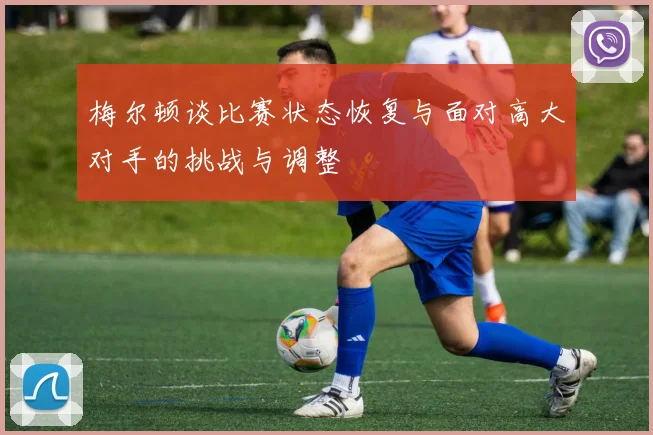 梅尔顿谈比赛状态恢复与面对高大对手的挑战与调整