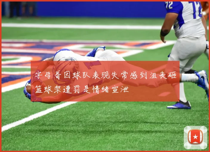 字母哥因球队表现失常感到沮丧砸篮球架遭罚是情绪宣泄