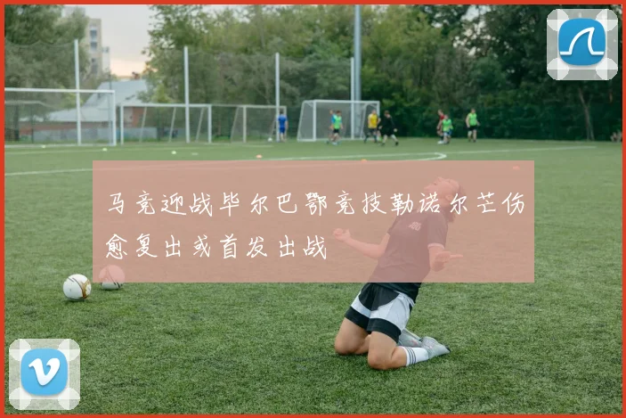 马竞迎战毕尔巴鄂竞技勒诺尔芒伤愈复出或首发出战