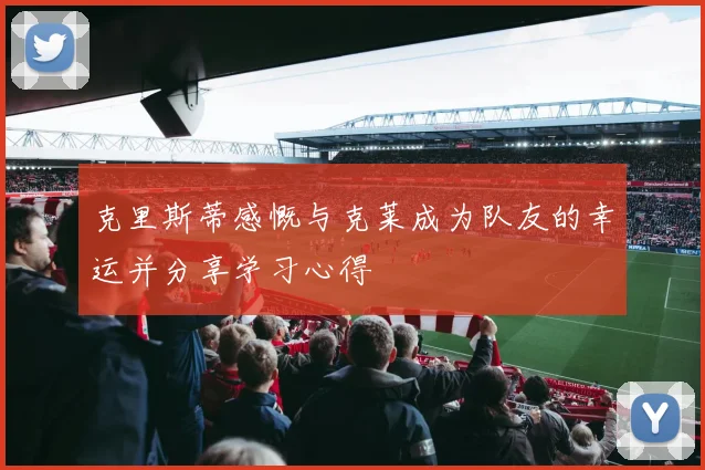 克里斯蒂感慨与克莱成为队友的幸运并分享学习心得