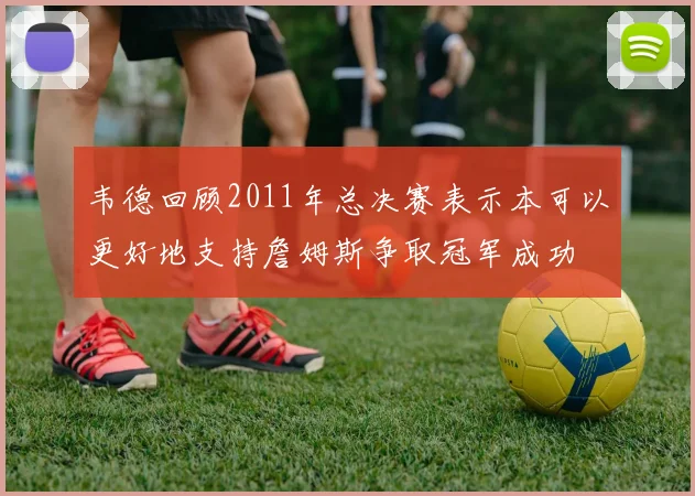 韦德回顾2011年总决赛表示本可以更好地支持詹姆斯争取冠军成功