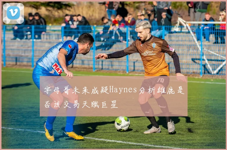 字母哥未来成疑Haynes分析雄鹿是否该交易天赋巨星