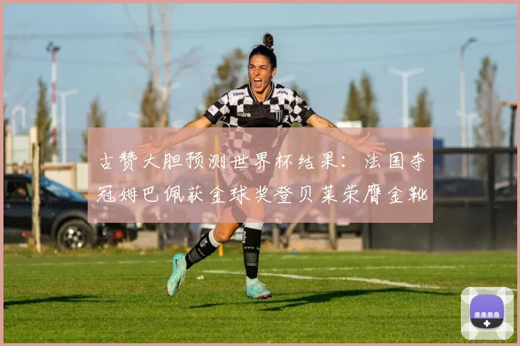 古赞大胆预测世界杯结果：法国夺冠姆巴佩获金球奖登贝莱荣膺金靴奖