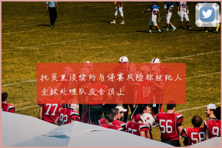 托莫里谈续约与停赛风险称经纪人全权处理队友会顶上