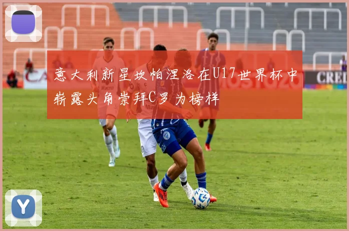 意大利新星坎帕涅洛在U17世界杯中崭露头角崇拜C罗为榜样