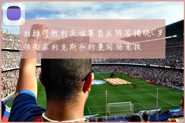 利雅得胜利友谊赛首发阵容揭晓C罗领衔菲利克斯和科曼同场竞技