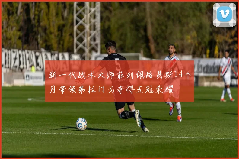 新一代战术大师菲利佩路易斯14个月带领弗拉门戈夺得五冠荣耀