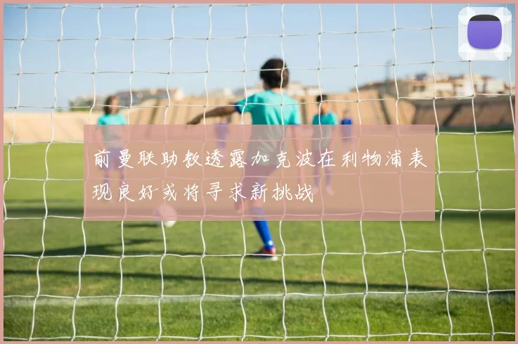 前曼联助教透露加克波在利物浦表现良好或将寻求新挑战