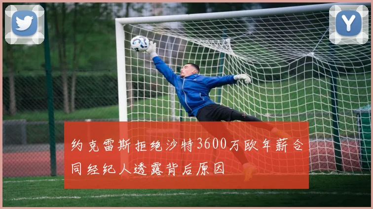 约克雷斯拒绝沙特3600万欧年薪合同经纪人透露背后原因