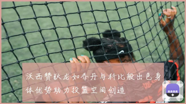 沃西赞狄龙如乔丹与科比般出色身体优势助力投篮空间创造