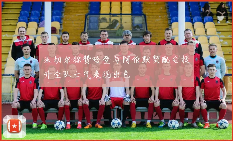 米切尔称赞哈登与阿伦默契配合提升全队士气表现出色