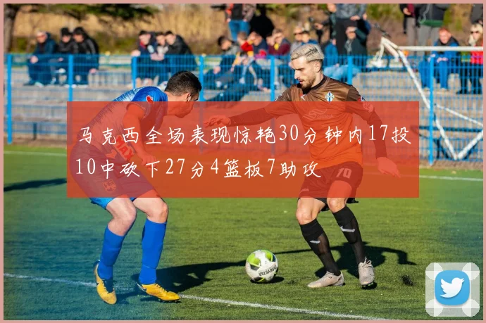 马克西全场表现惊艳30分钟内17投10中砍下27分4篮板7助攻