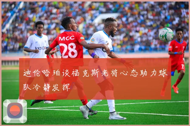 迪伦哈珀谈福克斯老将心态助力球队冷静发挥