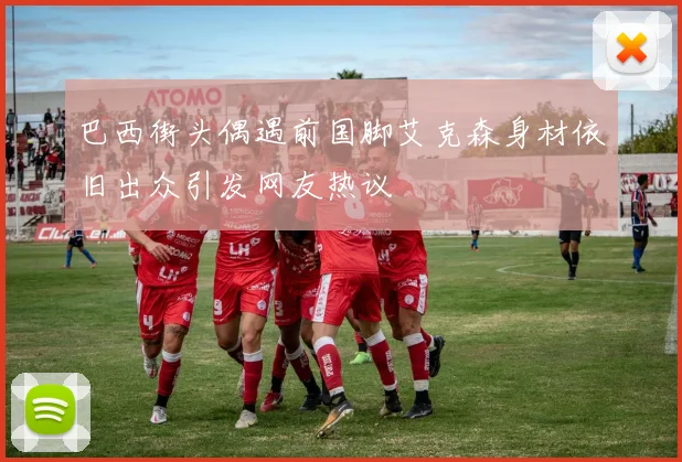 巴西街头偶遇前国脚艾克森身材依旧出众引发网友热议
