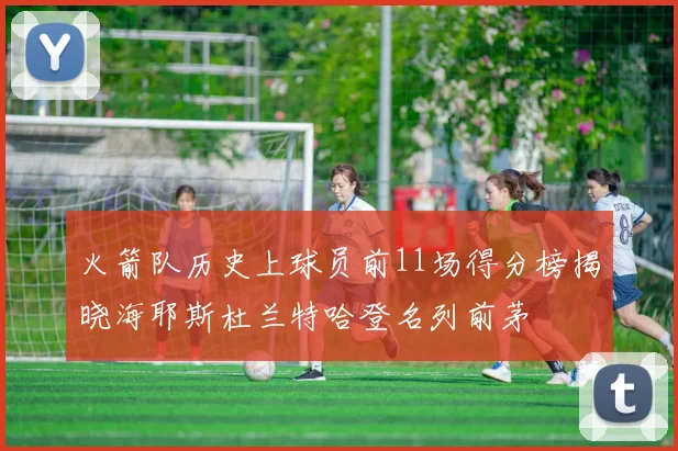 火箭队历史上球员前11场得分榜揭晓海耶斯杜兰特哈登名列前茅