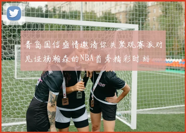 青岛国信盛情邀请你共聚观赛派对见证杨瀚森的NBA首秀精彩时刻