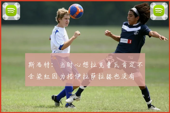 斯洛特：当时心想拉克鲁瓦肯定不会染红因为格伊拉萨拉赫也没有