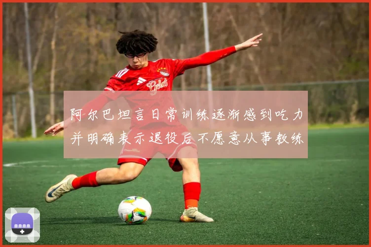 阿尔巴坦言日常训练逐渐感到吃力并明确表示退役后不愿意从事教练工作