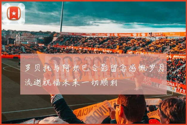 罗贝托与阿尔巴合影留念感慨岁月流逝祝福未来一切顺利
