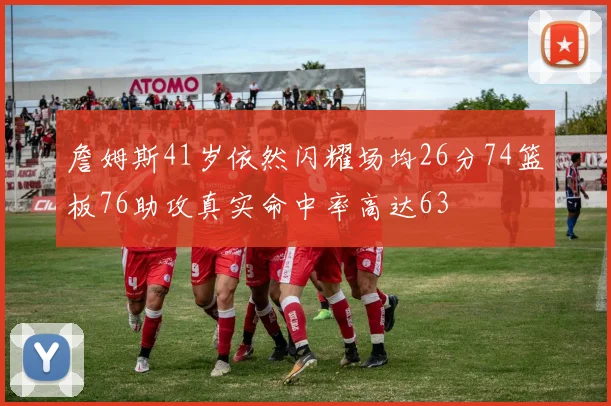 詹姆斯41岁依然闪耀场均26分74篮板76助攻真实命中率高达63