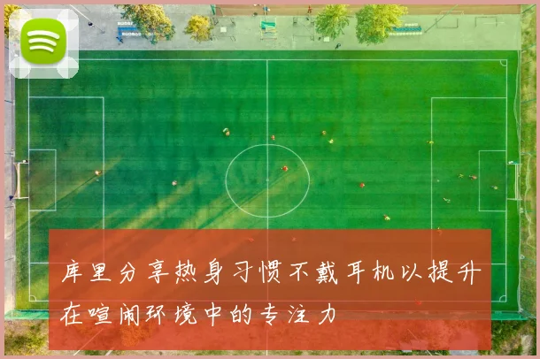 库里分享热身习惯不戴耳机以提升在喧闹环境中的专注力