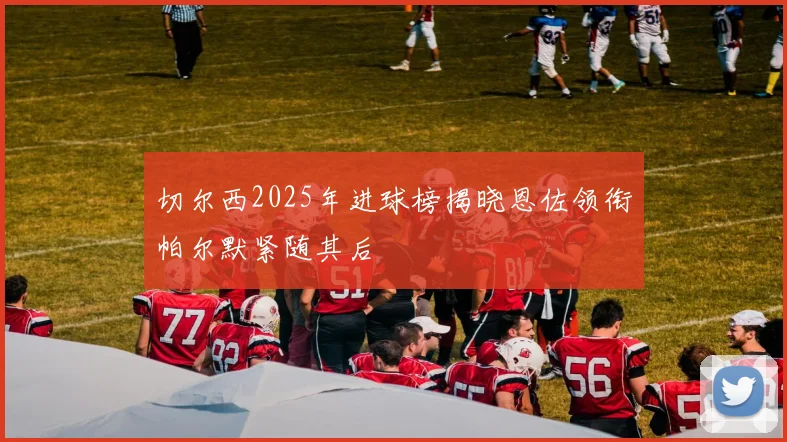 切尔西2025年进球榜揭晓恩佐领衔帕尔默紧随其后