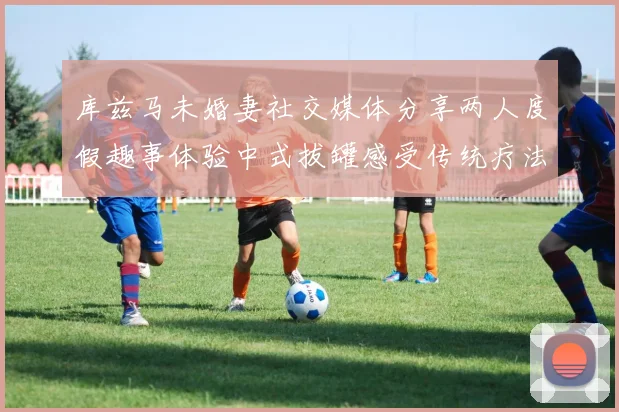 库兹马未婚妻社交媒体分享两人度假趣事体验中式拔罐感受传统疗法魅力