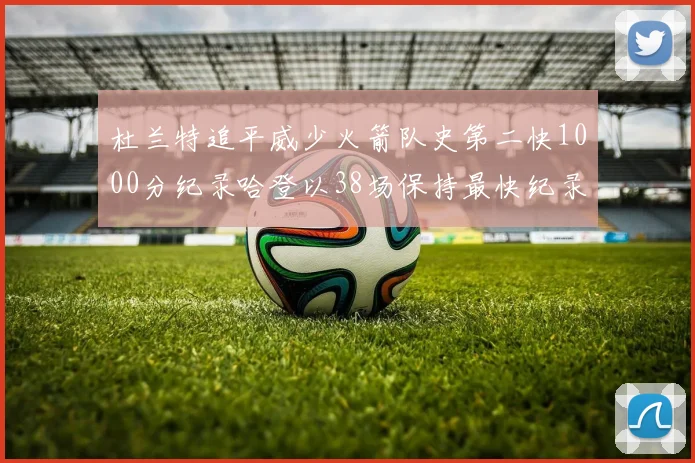 杜兰特追平威少火箭队史第二快1000分纪录哈登以38场保持最快纪录