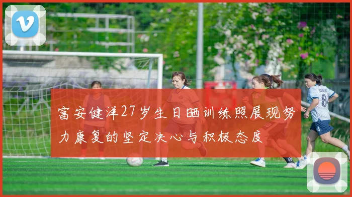 富安健洋27岁生日晒训练照展现努力康复的坚定决心与积极态度