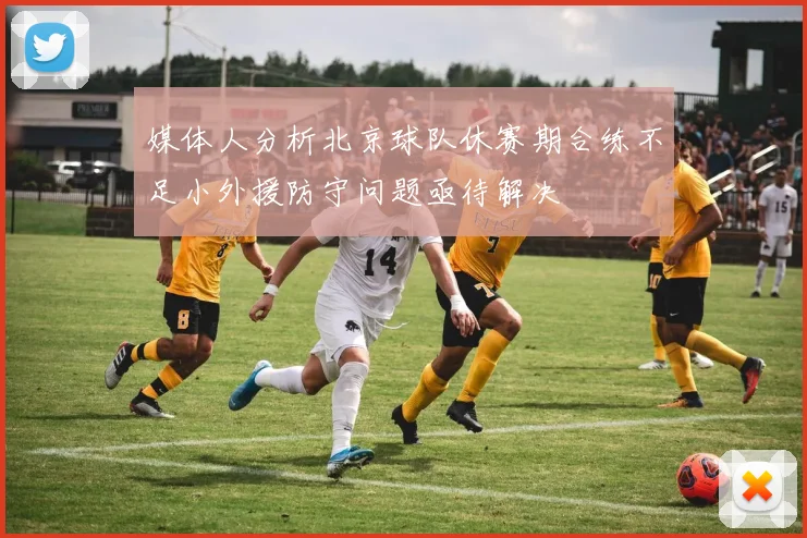 媒体人分析北京球队休赛期合练不足小外援防守问题亟待解决